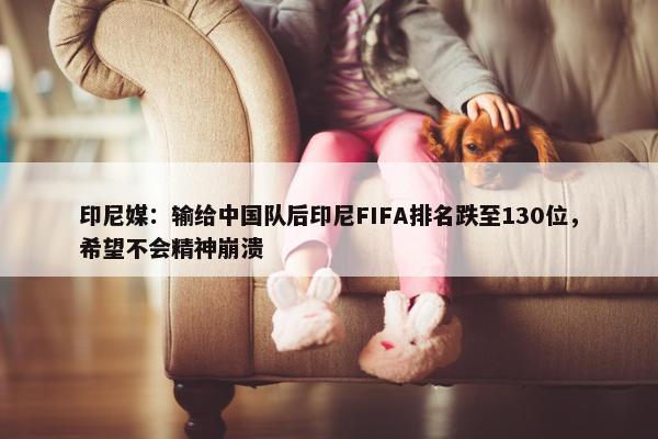 印尼媒：输给中国队后印尼FIFA排名跌至130位，希望不会精神崩溃