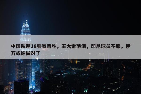 中国队迎18强赛首胜，王大雷落泪，印尼球员不服，伊万或许做对了