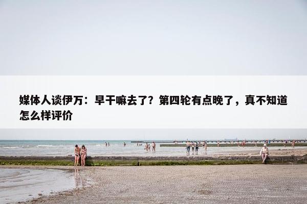 媒体人谈伊万：早干嘛去了？第四轮有点晚了，真不知道怎么样评价