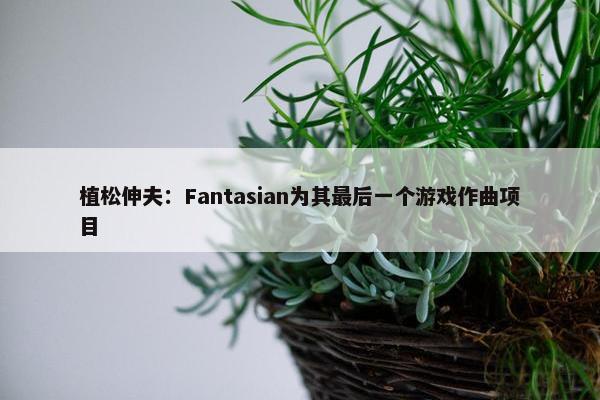 植松伸夫：Fantasian为其最后一个游戏作曲项目