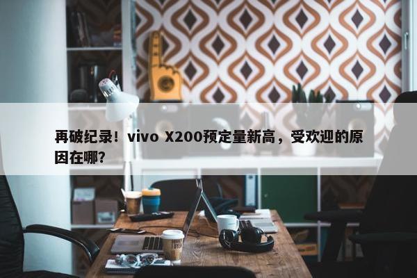 再破纪录！vivo X200预定量新高，受欢迎的原因在哪？