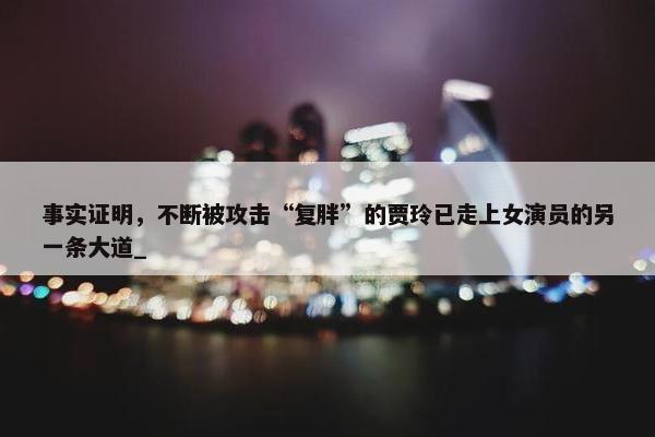 事实证明，不断被攻击“复胖”的贾玲已走上女演员的另一条大道_