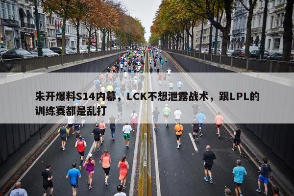 朱开爆料S14内幕，LCK不想泄露战术，跟LPL的训练赛都是乱打