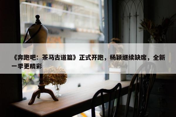 《奔跑吧：茶马古道篇》正式开跑，杨颖继续缺席，全新一季更精彩