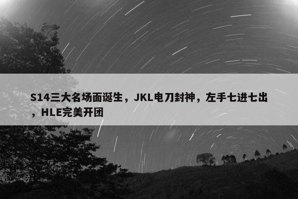 S14三大名场面诞生，JKL电刀封神，左手七进七出，HLE完美开团