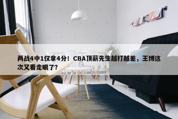 两战4中1仅拿4分！CBA顶薪先生越打越差，王博这次又看走眼了？