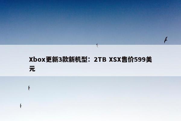 Xbox更新3款新机型：2TB XSX售价599美元