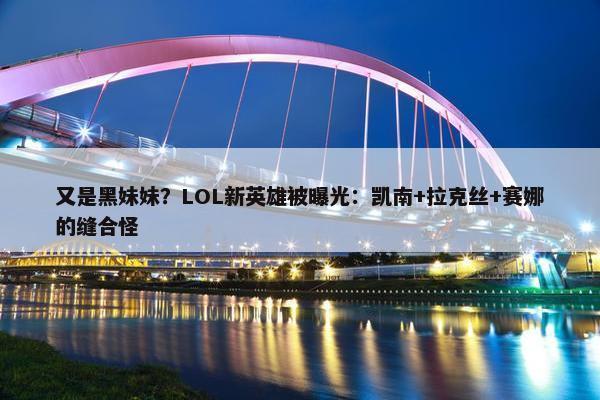 又是黑妹妹？LOL新英雄被曝光：凯南+拉克丝+赛娜的缝合怪