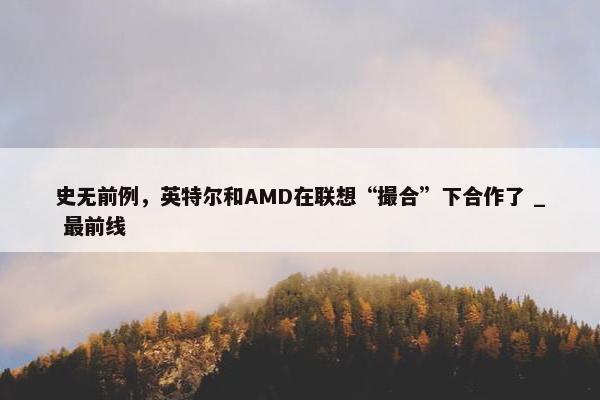 史无前例，英特尔和AMD在联想“撮合”下合作了 _ 最前线