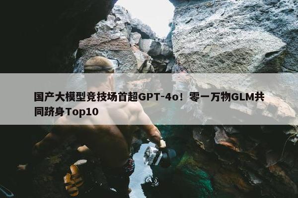 国产大模型竞技场首超GPT-4o！零一万物GLM共同跻身Top10