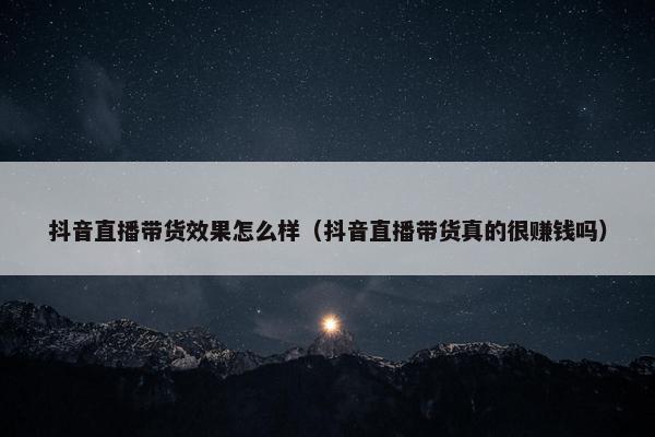 抖音直播带货效果怎么样（抖音直播带货真的很赚钱吗）