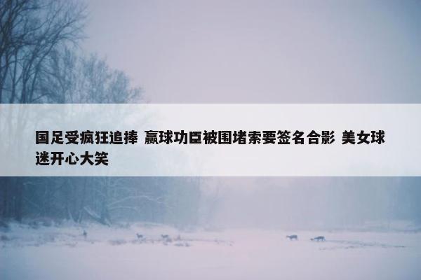 国足受疯狂追捧 赢球功臣被围堵索要签名合影 美女球迷开心大笑