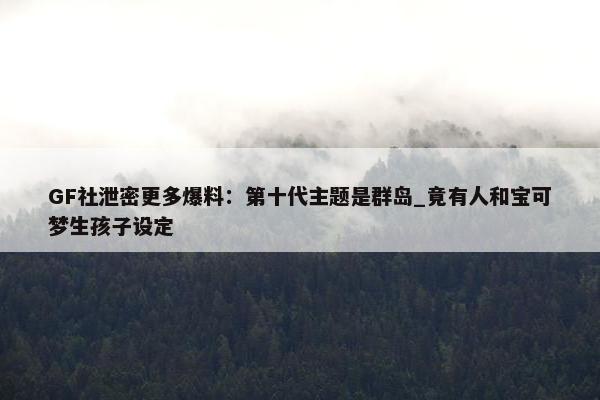 GF社泄密更多爆料：第十代主题是群岛_竟有人和宝可梦生孩子设定