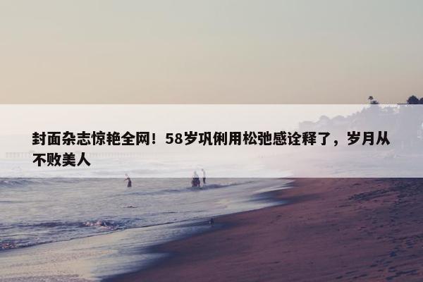 封面杂志惊艳全网！58岁巩俐用松弛感诠释了，岁月从不败美人