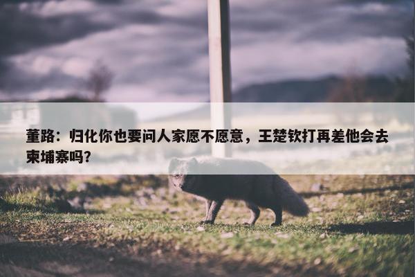 董路：归化你也要问人家愿不愿意，王楚钦打再差他会去柬埔寨吗？