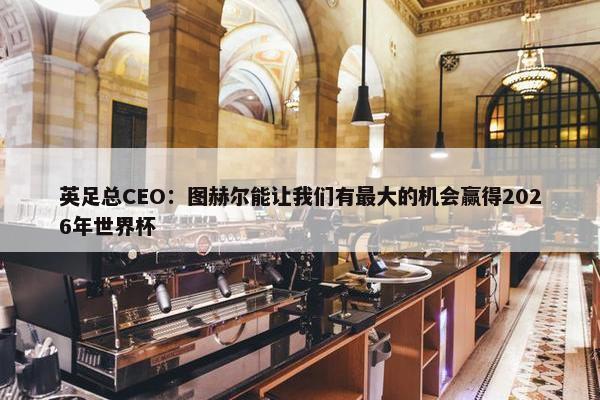 英足总CEO：图赫尔能让我们有最大的机会赢得2026年世界杯