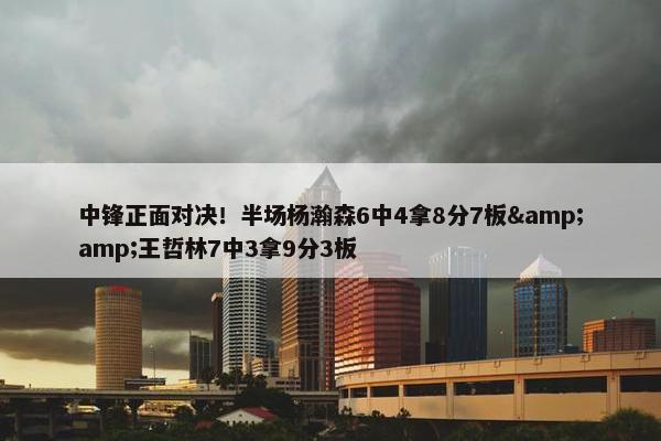 中锋正面对决！半场杨瀚森6中4拿8分7板&amp;王哲林7中3拿9分3板