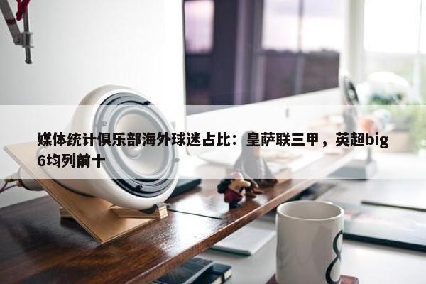 媒体统计俱乐部海外球迷占比：皇萨联三甲，英超big6均列前十