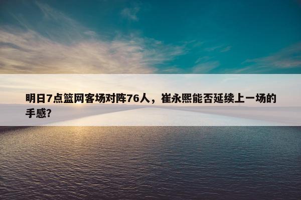 明日7点篮网客场对阵76人，崔永熙能否延续上一场的手感？