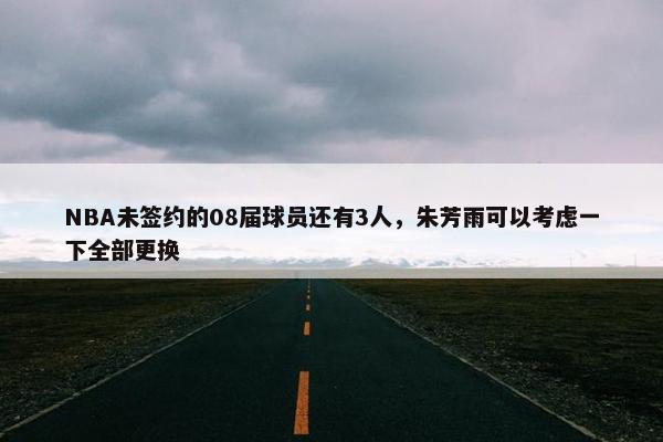 NBA未签约的08届球员还有3人，朱芳雨可以考虑一下全部更换