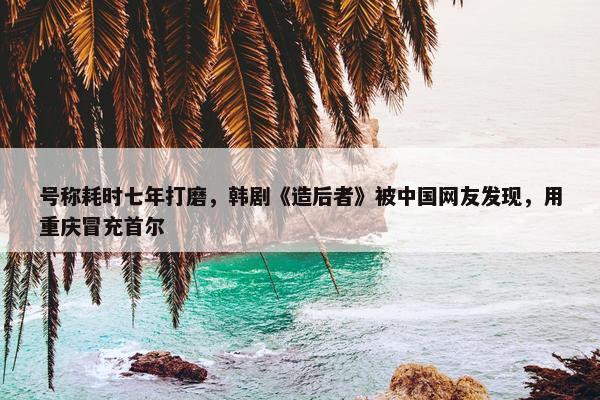 号称耗时七年打磨，韩剧《造后者》被中国网友发现，用重庆冒充首尔