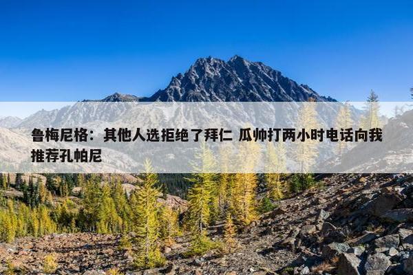 鲁梅尼格：其他人选拒绝了拜仁 瓜帅打两小时电话向我推荐孔帕尼