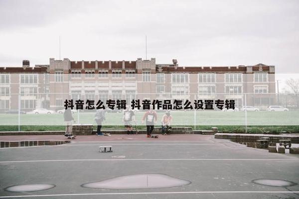 抖音怎么专辑 抖音作品怎么设置专辑