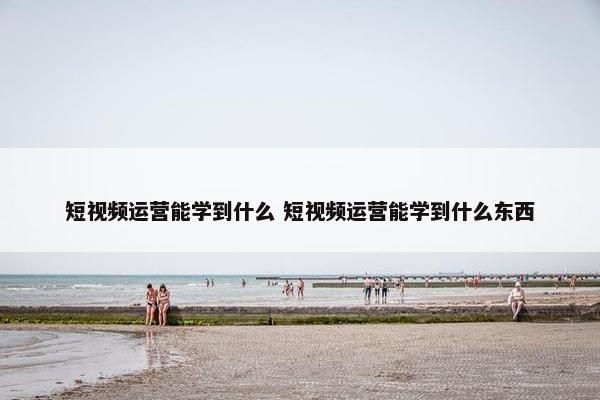 短视频运营能学到什么 短视频运营能学到什么东西