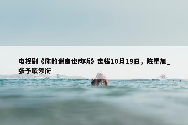 电视剧《你的谎言也动听》定档10月19日，陈星旭_张予曦领衔