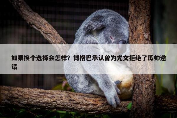 如果换个选择会怎样？博格巴承认曾为尤文拒绝了瓜帅邀请