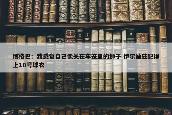 博格巴：我感觉自己像关在牢笼里的狮子 伊尔迪兹配得上10号球衣