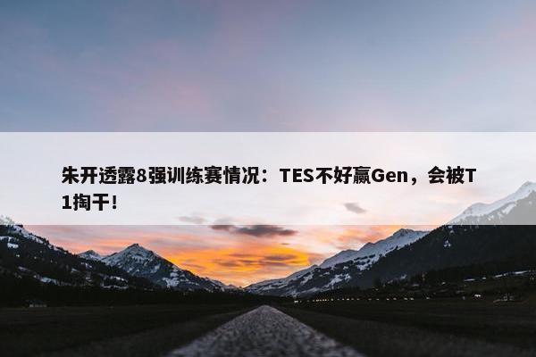 朱开透露8强训练赛情况：TES不好赢Gen，会被T1掏干！