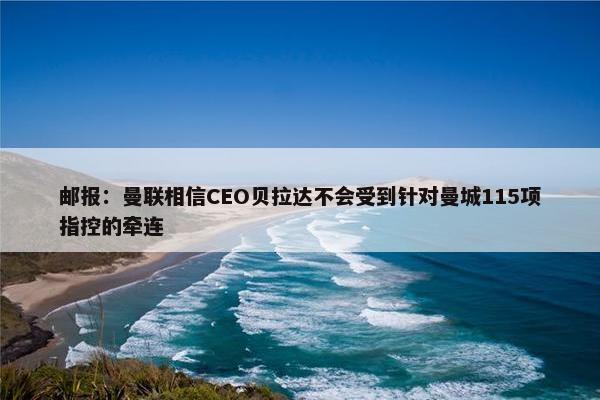 邮报：曼联相信CEO贝拉达不会受到针对曼城115项指控的牵连