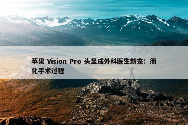 苹果 Vision Pro 头显成外科医生新宠：简化手术过程