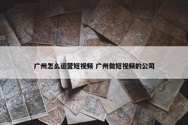 广州怎么运营短视频 广州做短视频的公司