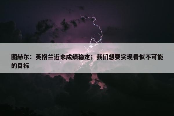 图赫尔：英格兰近来成绩稳定；我们想要实现看似不可能的目标