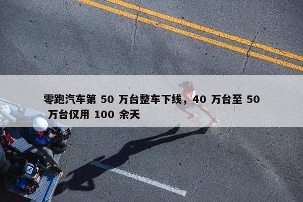 零跑汽车第 50 万台整车下线，40 万台至 50 万台仅用 100 余天