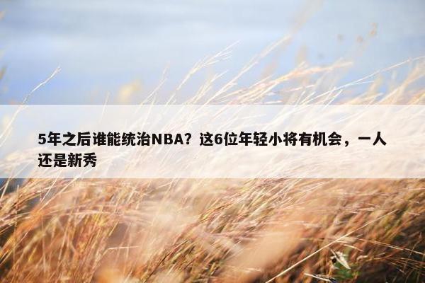 5年之后谁能统治NBA？这6位年轻小将有机会，一人还是新秀