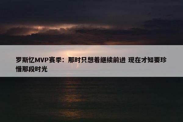 罗斯忆MVP赛季：那时只想着继续前进 现在才知要珍惜那段时光