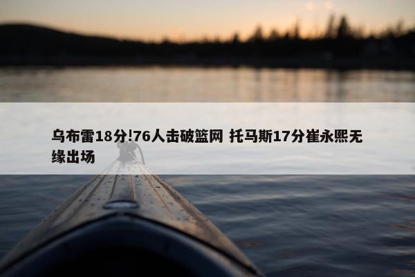 乌布雷18分!76人击破篮网 托马斯17分崔永熙无缘出场