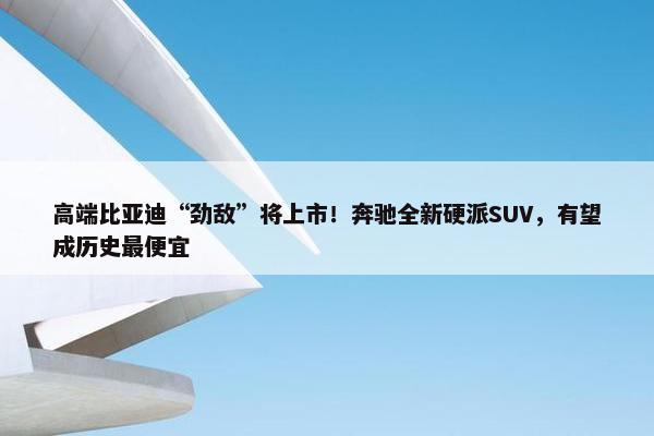 高端比亚迪“劲敌”将上市！奔驰全新硬派SUV，有望成历史最便宜