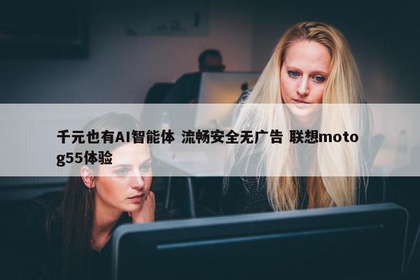 千元也有AI智能体 流畅安全无广告 联想moto g55体验