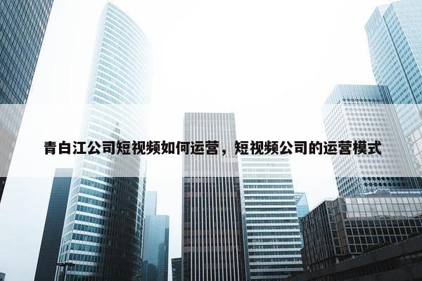 青白江公司短视频如何运营，短视频公司的运营模式