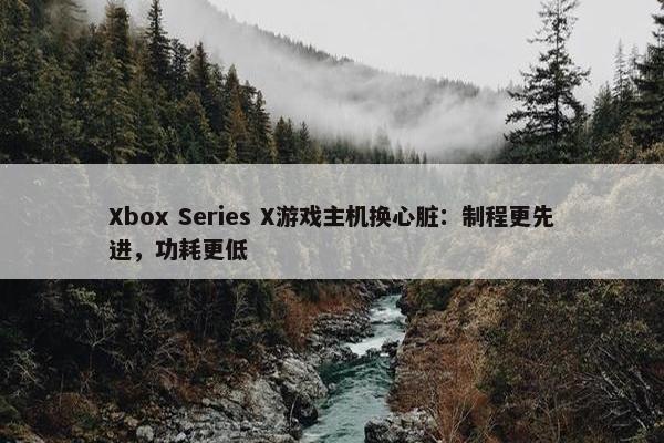 Xbox Series X游戏主机换心脏：制程更先进，功耗更低