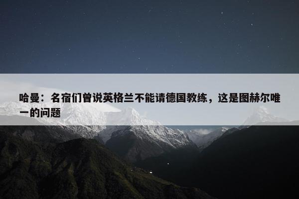 哈曼：名宿们曾说英格兰不能请德国教练，这是图赫尔唯一的问题