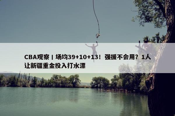 CBA观察丨场均39+10+13！强援不会用？1人让新疆重金投入打水漂