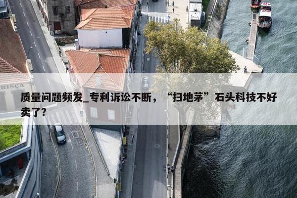 质量问题频发_专利诉讼不断，“扫地茅”石头科技不好卖了？