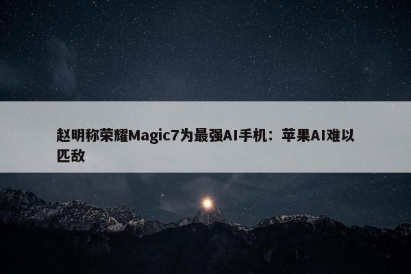 赵明称荣耀Magic7为最强AI手机：苹果AI难以匹敌