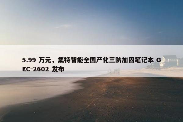 5.99 万元，集特智能全国产化三防加固笔记本 GEC-2602 发布