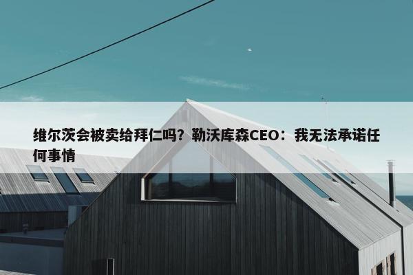 维尔茨会被卖给拜仁吗？勒沃库森CEO：我无法承诺任何事情